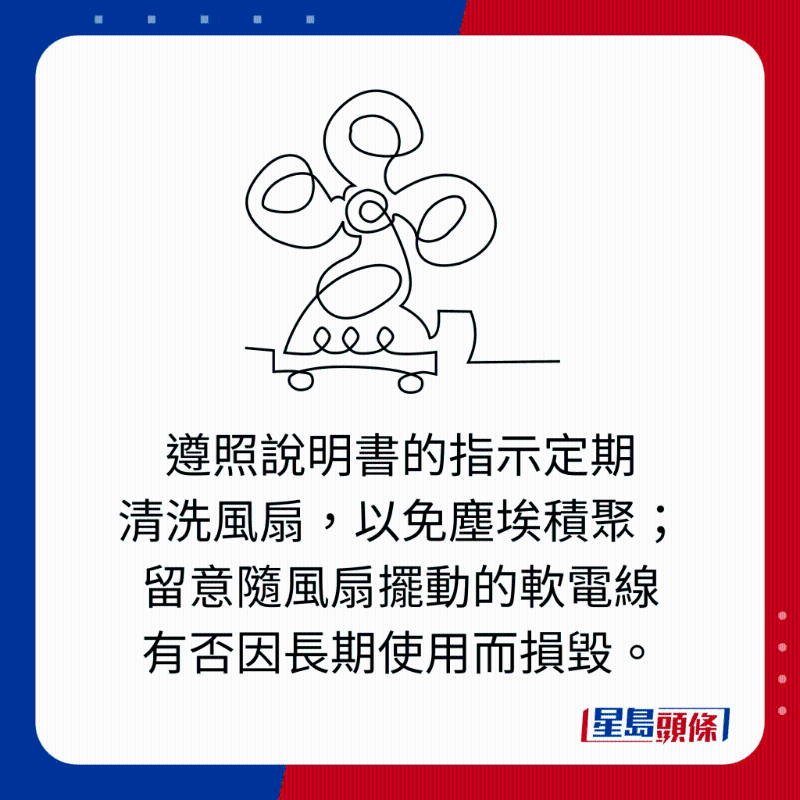 遵照說明書的指示定期 清洗風(fēng)扇，以免塵埃積聚； 留意隨風(fēng)扇擺動的軟電線 有否因長期使用而損毀。