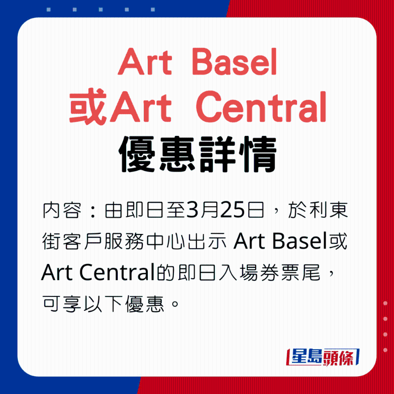Art Basel或Art Central優(yōu)惠內(nèi)容：由即日至3月25日，于利東街客戶服務中心出示Art Basel或Art Central的即日入場券票尾，可享以下優(yōu)惠。