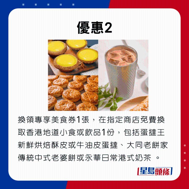 優(yōu)惠2，換領(lǐng)專享美食券1張，在指定商店免費換取香港地道小食或飲品1份，包括蛋撻王新鮮烘焙酥皮或牛油皮蛋撻、大同老餅家傳統(tǒng)中式老婆餅或永華日常港式奶茶 。。