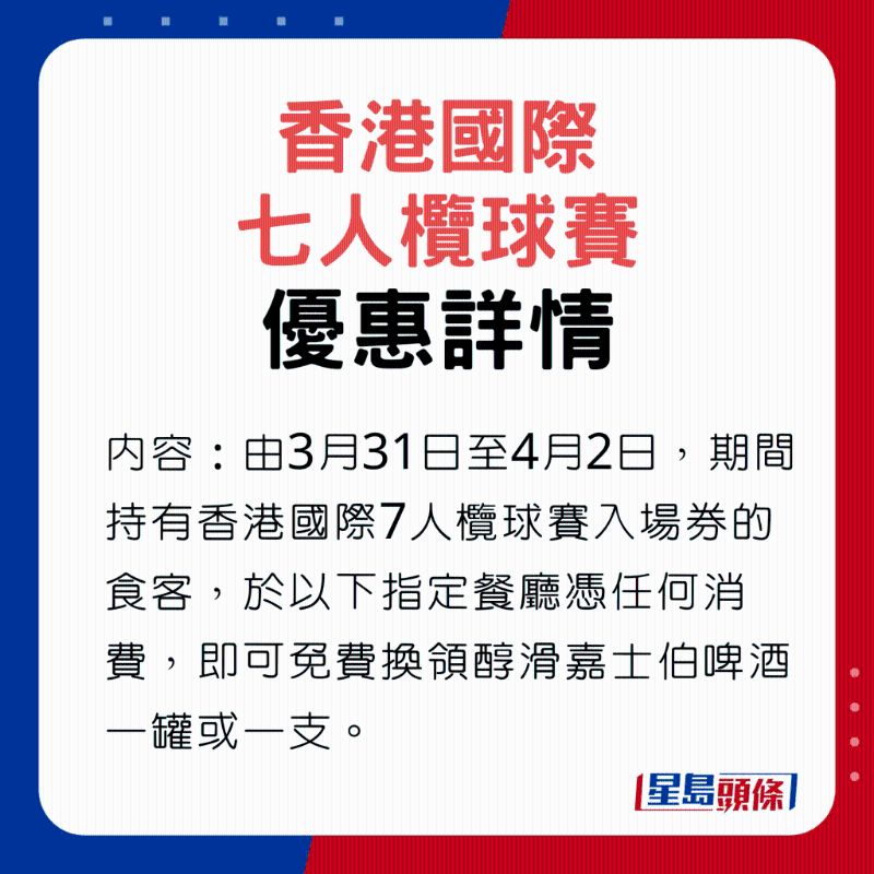 香港國際7人欖球賽優(yōu)惠內(nèi)容，由3月31日至4月2日，期間持有香港國際7人欖球賽入場券的食客，于以下指定餐廳憑任何消費，即可免費換領(lǐng)醇滑嘉士伯啤酒一罐或一支。