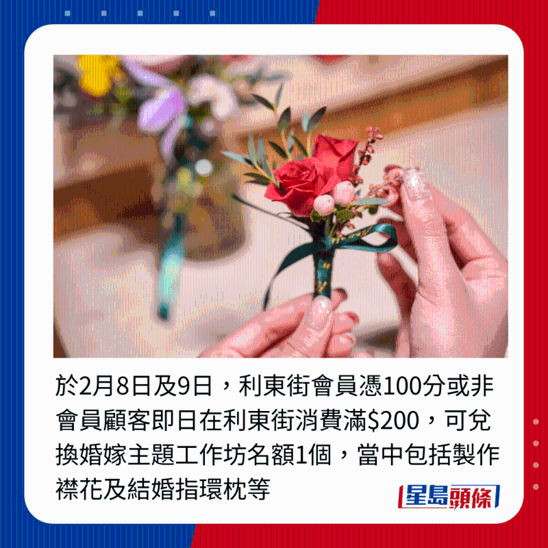 于2月8日及9日，利東街會(huì)員憑100分或非會(huì)員顧客即日在利東街消費(fèi)滿$200，可兌換婚嫁主題工作坊名額1個(gè)，當(dāng)中包括制作襟花及結(jié)婚指環(huán)枕等