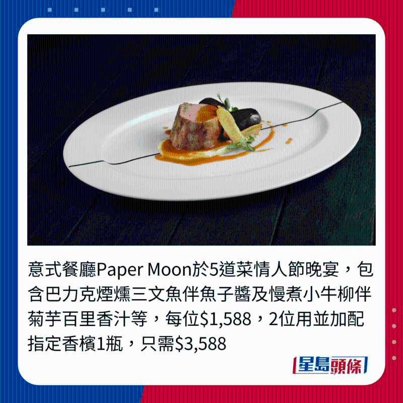 意式餐廳Paper Moon于5道菜情人節(jié)晚宴，包含巴力克煙熗三文魚伴魚子醬及慢煮小牛柳伴菊芋百里香汁等，每位$1,588,2位用并加配指定香檳1瓶，只需$3,588